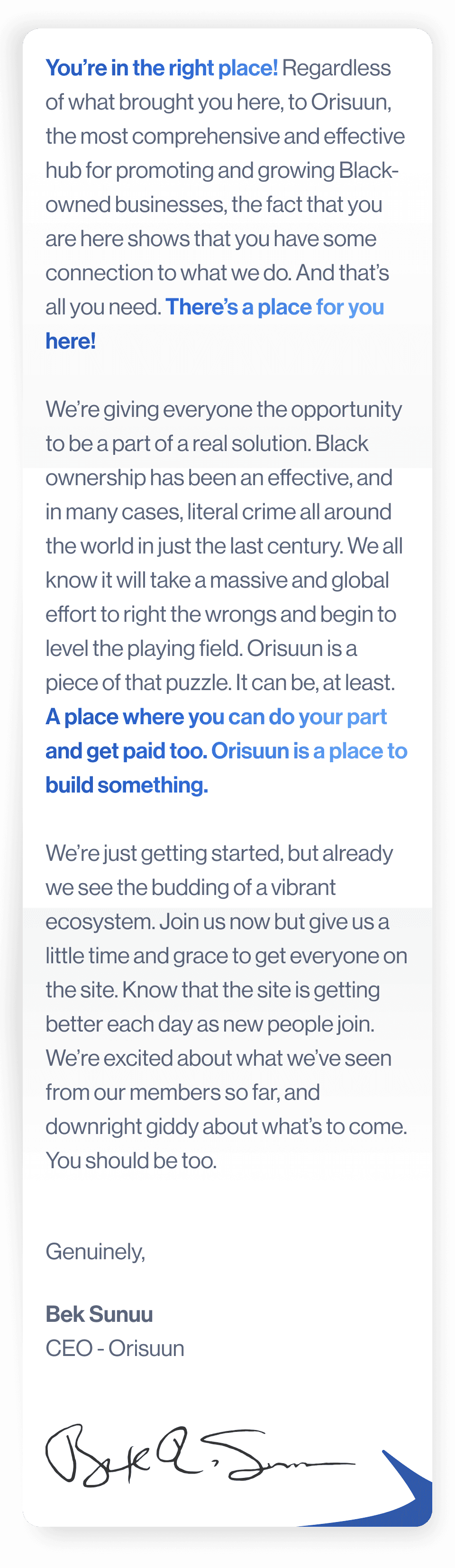 You're in the right place! Regardless of what brought you here, to Orisuun, the most comprehensive and effective hub for promoting and growing Black-owned businesses, the fact that you are here shows that you have some connection to what we do. And that's all you need. There's a place for you here!  We're giving everyone the opportunity to be a part of a real solution. Black ownership has been an effective, and in many cases, literal crime all around the world in just the last century. We all know it will take a massive and global effort to right the wrongs and begin to level the playing field. Orisuun is a piece of that puzzle. It can be, at least. A place where you can do your part and get paid too. Orisuun is a place to build something.  We're just getting started, but already we see the budding of a vibrant ecosystem. Join us now but give us a little time and grace to get everyone on the site. Know that the site is getting better each day as new people join. We're excited about what we've seen from our members so far, and downright giddy about what's to come. You should be too.  Genuinely,  Bek Sunuu CEO - Orisuu