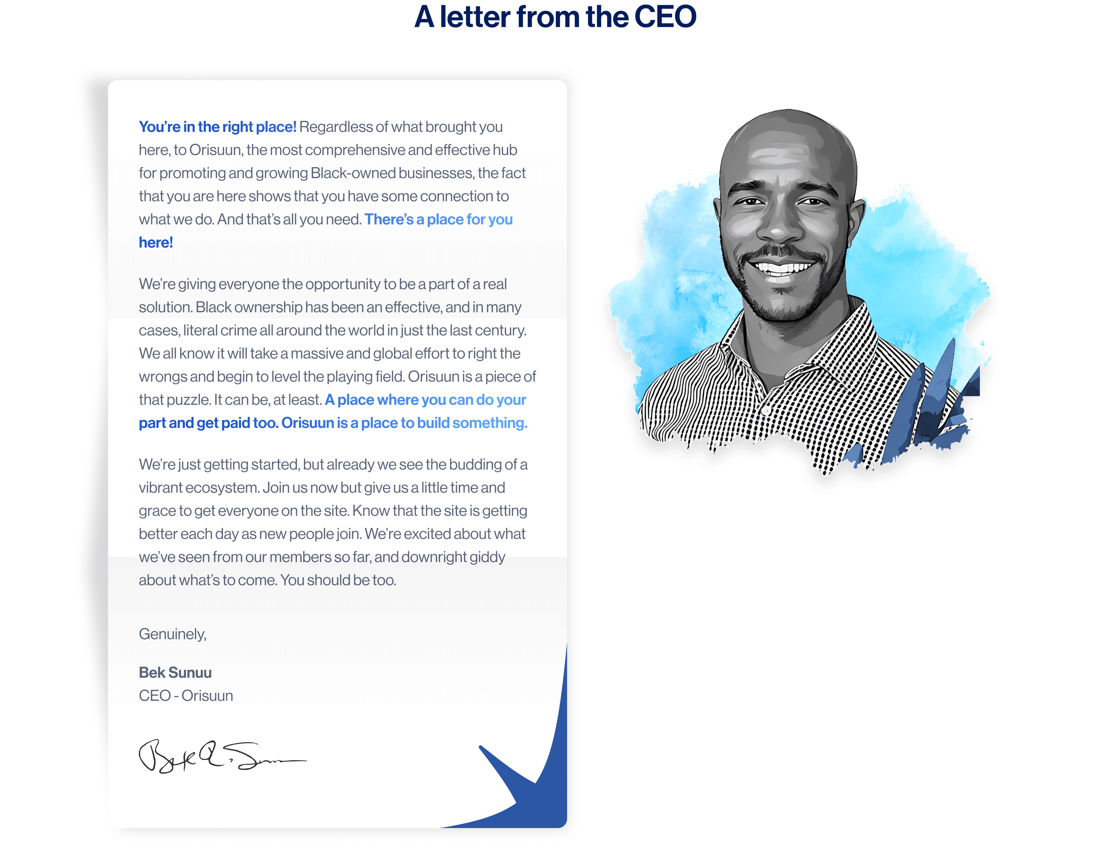 You're in the right place! Regardless of what brought you here, to Orisuun, the most comprehensive and effective hub for promoting and growing Black-owned businesses, the fact that you are here shows that you have some connection to what we do. And that's all you need. There's a place for you here!  We're giving everyone the opportunity to be a part of a real solution. Black ownership has been an effective, and in many cases, literal crime all around the world in just the last century. We all know it will take a massive and global effort to right the wrongs and begin to level the playing field. Orisuun is a piece of that puzzle. It can be, at least. A place where you can do your part and get paid too. Orisuun is a place to build something.  We're just getting started, but already we see the budding of a vibrant ecosystem. Join us now but give us a little time and grace to get everyone on the site. Know that the site is getting better each day as new people join. We're excited about what we've seen from our members so far, and downright giddy about what's to come. You should be too.  Genuinely,  Bek Sunuu CEO - Orisuu